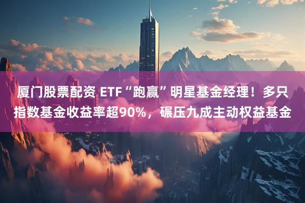 厦门股票配资 ETF“跑赢”明星基金经理！多只指数基金收益率超90%，碾压九成主动权益基金