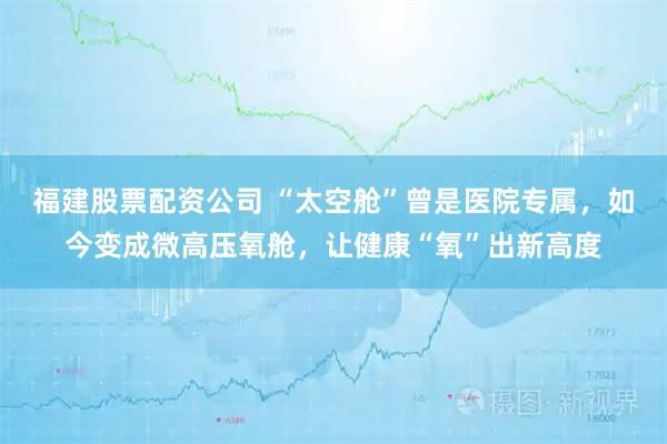 福建股票配资公司 “太空舱”曾是医院专属，如今变成微高压氧舱，让健康“氧”出新高度