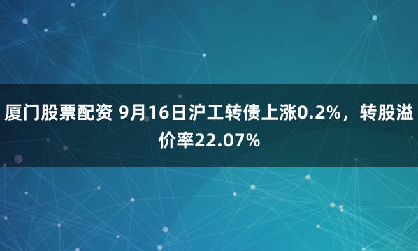 厦门股票配资 9月16日沪工转债上涨0.2%，转股溢价率22.07%