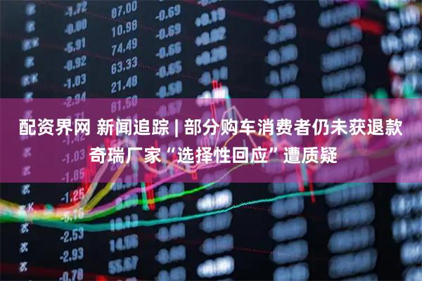 配资界网 新闻追踪 | 部分购车消费者仍未获退款 奇瑞厂家“选择性回应”遭质疑
