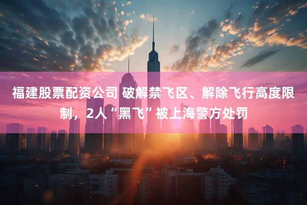 福建股票配资公司 破解禁飞区、解除飞行高度限制，2人“黑飞”被上海警方处罚