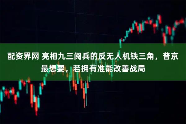 配资界网 亮相九三阅兵的反无人机铁三角，普京最想要，若拥有准能改善战局