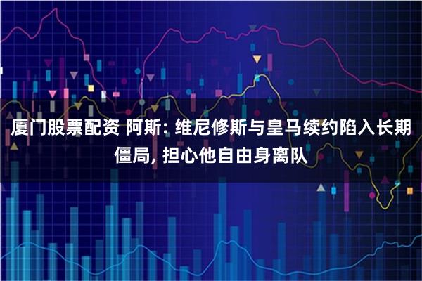 厦门股票配资 阿斯: 维尼修斯与皇马续约陷入长期僵局, 担心他自由身离队