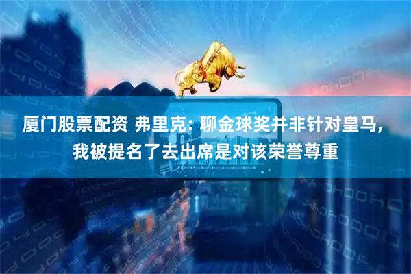 厦门股票配资 弗里克: 聊金球奖并非针对皇马, 我被提名了去出席是对该荣誉尊重