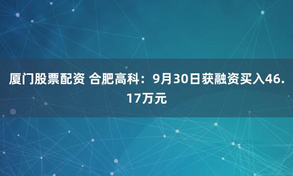 厦门股票配资 合肥高科：9月30日获融资买入46.17万元