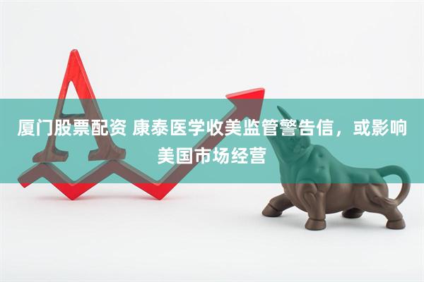 厦门股票配资 康泰医学收美监管警告信，或影响美国市场经营